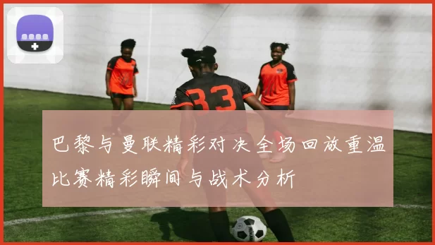 巴黎与曼联精彩对决全场回放重温比赛精彩瞬间与战术分析