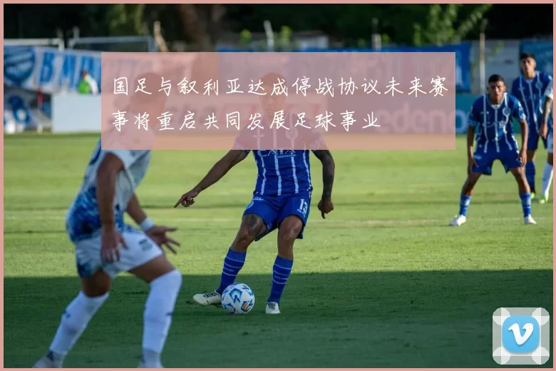 国足与叙利亚达成停战协议未来赛事将重启共同发展足球事业