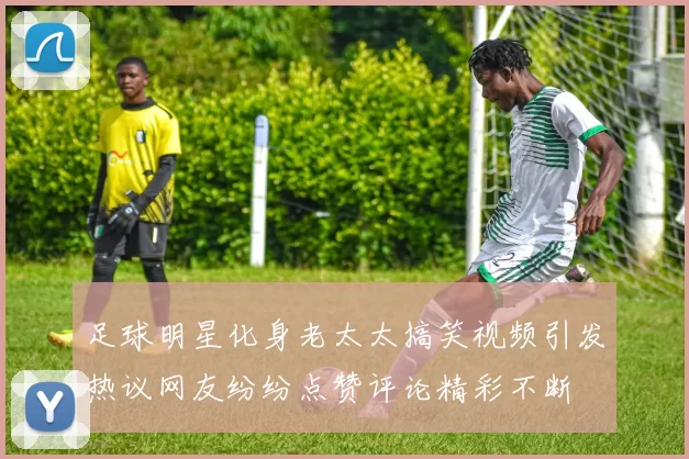 足球明星化身老太太搞笑视频引发热议网友纷纷点赞评论精彩不断