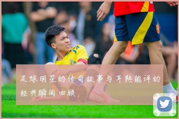 足球明星的传奇故事与耳熟能详的经典瞬间回顾