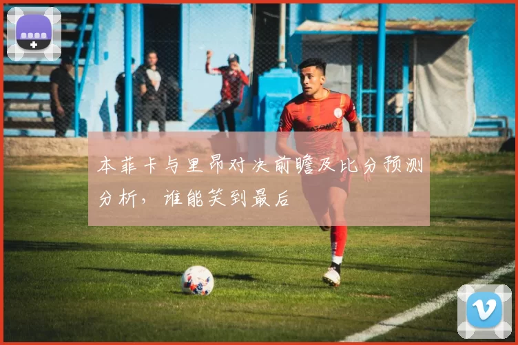 本菲卡与里昂对决前瞻及比分预测分析，谁能笑到最后